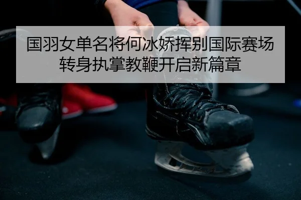 国羽女单名将何冰娇挥别国际赛场 转身执掌教鞭开启新篇章