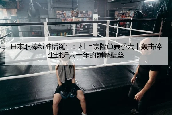 日本职棒新神话诞生：村上宗隆单赛季六十轰击碎尘封近六十年的巅峰壁垒